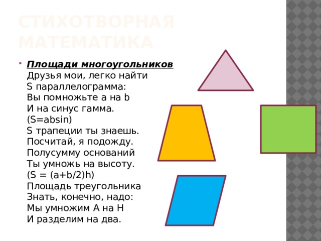 Стихотворная математика Площади многоугольников  Друзья мои, легко найти  S параллелограмма:  Вы помножьте а на b  И на синус гамма.  (S=absin)  S трапеции ты знаешь.  Посчитай, я подожду.  Полусумму оснований  Ты умножь на высоту.  (S = (а+b/2)h)  Площадь треугольника  Знать, конечно, надо:  Мы умножим А на Н  И разделим на два. 