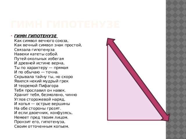 Гимн Гипотенузе ГИМН ГИПОТЕНУЗЕ  Как символ вечного союза,  Как вечный символ знак простой,  Связала гипотенуза  Навеки катеты собой.  Путей окольных избегая  И древней истине верна,  Ты по характеру — прямая  И по обычаю — точна.  Скрывала тайну ты, но скоро  Явился некий мудрый грек  И теоремой Пифагора  Тебя прославил он навек.  Хранит тебя, безмолвно, чинно  Углов сторожевой наряд,  И копья — острые вершины  На обе стороны грозят.  И если двоечник, конфузясь,  Немеет пред твоим лицом.  Пронзит его, гипотенуза,  Своим отточенным копьем. 