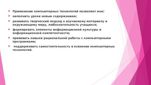 Применение компьютерных технологий позволяет мне: наполнить уроки новым содержанием; развивать творческий подход к изучаемому материалу и окружающему миру, любознательность учащихся; формировать элементы информационной культуры и информационной компетентности; прививать навыки рациональной работы с компьютерными программами;  поддерживать самостоятельность в освоении компьютерных технологий.