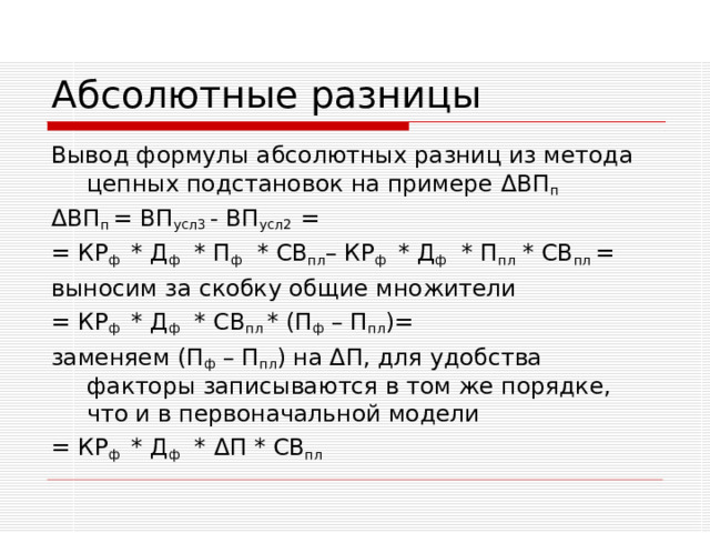Абсолютные разницы Вывод формулы абсолютных разниц из метода цепных подстановок на примере Δ ВП п Δ ВП п =  ВП усл3 - ВП усл2 = = КР ф * Д ф * П ф * СВ пл – КР ф * Д ф * П пл * СВ пл = выносим за скобку общие множители = КР ф * Д ф * СВ пл * (П ф – П пл )= заменяем (П ф – П пл ) на Δ П , для удобства факторы записываются в том же порядке, что и в первоначальной модели = КР ф * Д ф * Δ П * СВ пл 