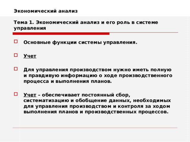 Экономический анализ   Тема 1. Экономический анализ и его роль в системе управления Основные функции системы управления.  Учет  Для управления производством нужно иметь полную и правдивую информацию о ходе производственного процесса и выполнения планов.  Учет – обеспечивает постоянный сбор, систематизацию и обобщение данных, необходимых для управления производством и контроля за ходом выполнения планов и производственных процессов. 