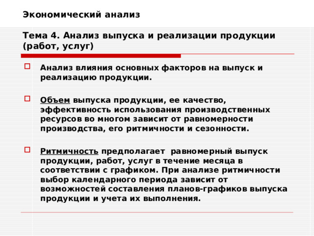 Экономический анализ   Тема 4. Анализ выпуска и реализации продукции (работ, услуг) Анализ влияния основных факторов на выпуск и реализацию продукции.  Объем выпуска продукции, ее качество, эффективность использования производственных ресурсов во многом зависит от равномерности производства, его ритмичности и сезонности.  Ритмичность предполагает равномерный выпуск продукции, работ, услуг в течение месяца в соответствии с графиком. При анализе ритмичности выбор календарного периода зависит от возможностей составления планов-графиков выпуска продукции и учета их выполнения. 
