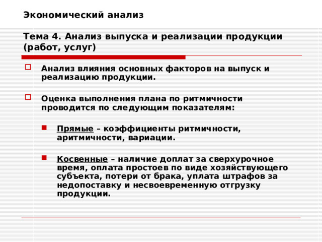 Экономический анализ   Тема 4. Анализ выпуска и реализации продукции (работ, услуг) Анализ влияния основных факторов на выпуск и реализацию продукции.  Оценка выполнения плана по ритмичности проводится по следующим показателям:  Прямые – коэффициенты ритмичности, аритмичности, вариации.  Косвенные – наличие доплат за сверхурочное время, оплата простоев по виде хозяйствующего субъекта, потери от брака, уплата штрафов за недопоставку и несвоевременную отгрузку продукции. Прямые – коэффициенты ритмичности, аритмичности, вариации.  Косвенные – наличие доплат за сверхурочное время, оплата простоев по виде хозяйствующего субъекта, потери от брака, уплата штрафов за недопоставку и несвоевременную отгрузку продукции. 