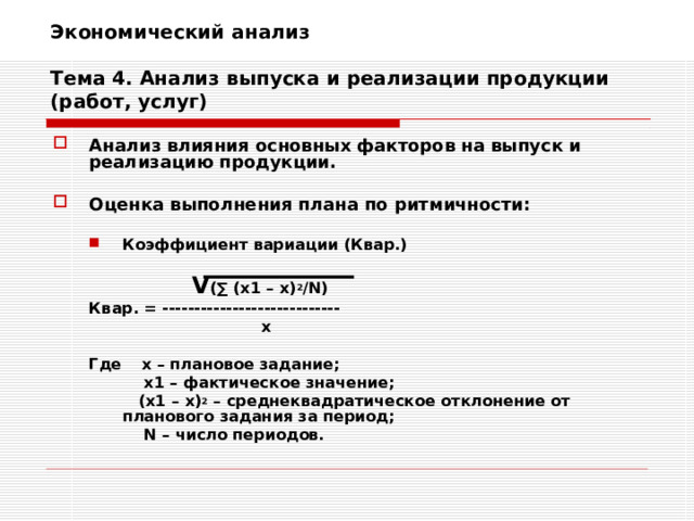 Экономический анализ   Тема 4. Анализ выпуска и реализации продукции (работ, услуг) Анализ влияния основных факторов на выпуск и реализацию продукции.  Оценка выполнения плана по ритмичности:  Коэффициент вариации (Квар.)  Коэффициент вариации (Квар.)     V ( ∑ ( х1 – х) 2 / N ) Квар. = ----------------------------     х  Где    х – плановое задание;    х1 – фактическое значение;    (х1 – х) 2 – среднеквадратическое отклонение от планового задания за период;    N – число периодов.    V ( ∑ ( х1 – х) 2 / N ) Квар. = ----------------------------     х  Где    х – плановое задание;    х1 – фактическое значение;    (х1 – х) 2 – среднеквадратическое отклонение от планового задания за период;    N – число периодов. 
