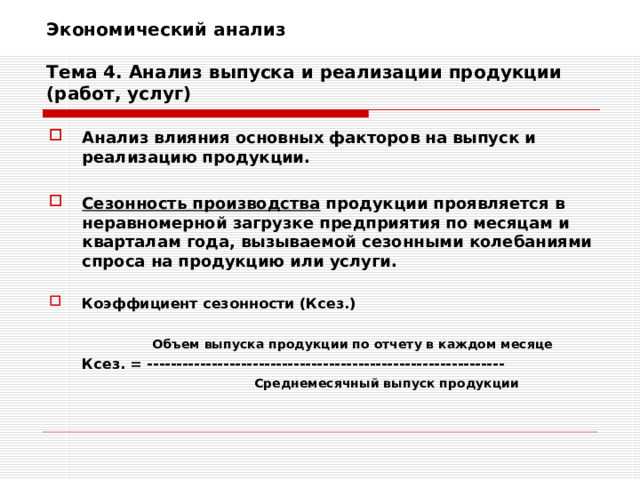 Экономический анализ   Тема 4. Анализ выпуска и реализации продукции (работ, услуг) Анализ влияния основных факторов на выпуск и реализацию продукции.  Сезонность производства продукции проявляется в неравномерной загрузке предприятия по месяцам и кварталам года, вызываемой сезонными колебаниями спроса на продукцию или услуги.  Коэффициент сезонности (Ксез.)     Объем выпуска продукции по отчету в каждом месяце  Ксез. = -------------------------------------------------------------    Среднемесячный выпуск продукции    Среднемесячный выпуск продукции  