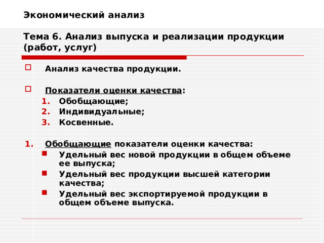 Экономический анализ   Тема 6. Анализ выпуска и реализации продукции (работ, услуг) Анализ качества продукции.  Показатели оценки качества : Обобщающие; Индивидуальные; Косвенные. Обобщающие; Индивидуальные; Косвенные.  Обобщающие показатели оценки качества: Удельный вес новой продукции в общем объеме ее выпуска; Удельный вес продукции высшей категории качества; Удельный вес экспортируемой продукции в общем объеме выпуска. Удельный вес новой продукции в общем объеме ее выпуска; Удельный вес продукции высшей категории качества; Удельный вес экспортируемой продукции в общем объеме выпуска. 