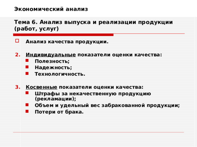 Экономический анализ   Тема 6. Анализ выпуска и реализации продукции (работ, услуг) Анализ качества продукции.  Индивидуальные показатели оценки качества: Полезность; Надежность; Технологичность. Полезность; Надежность; Технологичность.  Косвенные показатели оценки качества: Штрафы за некачественную продукцию (рекламации); Объем и удельный вес забракованной продукции; Потери от брака. Штрафы за некачественную продукцию (рекламации); Объем и удельный вес забракованной продукции; Потери от брака. 