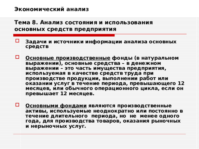 Экономический анализ   Тема 8. Анализ состояния и использования основных средств предприятия Задачи и источники информации анализа основных средств  Основные производственные фонды (в натуральном выражении), основные средства – в денежном выражении – это часть имущества предприятия, используемая в качестве средств труда при производстве продукции, выполнении работ или оказании услуг в течение периода, превышающего 12 месяцев, или обычного операционного цикла, если он превышает 12 месяцев.  Основными фондами являются производственные активы, используемые неоднократно или постоянно в течение длительного  периода, но  не  менее одного года, для производства товаров, оказания рыночных и нерыночных услуг.  