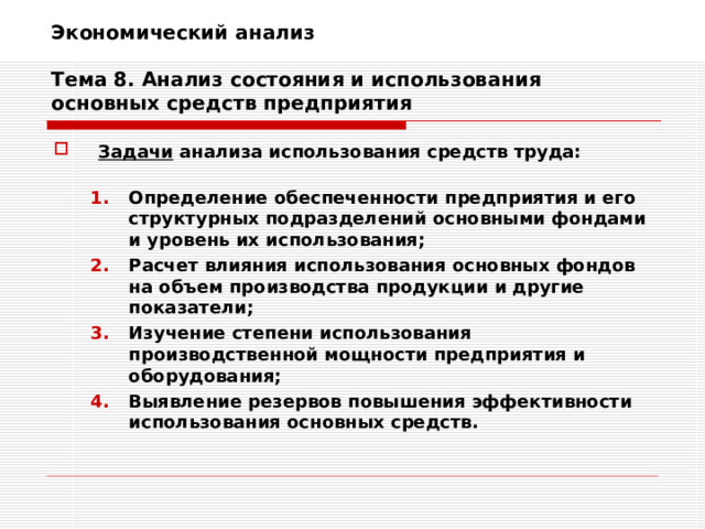 Экономический анализ   Тема 8. Анализ состояния и использования основных средств предприятия Задачи анализа использования средств труда:  Определение обеспеченности предприятия и его структурных подразделений основными фондами и уровень их использования; Расчет влияния использования основных фондов на объем производства продукции и другие показатели; Изучение степени использования производственной мощности предприятия и оборудования; Выявление резервов повышения эффективности использования основных средств. Определение обеспеченности предприятия и его структурных подразделений основными фондами и уровень их использования; Расчет влияния использования основных фондов на объем производства продукции и другие показатели; Изучение степени использования производственной мощности предприятия и оборудования; Выявление резервов повышения эффективности использования основных средств. 