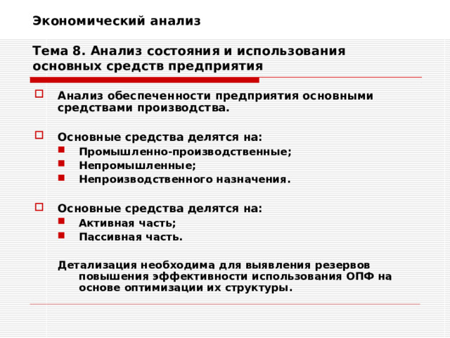 Экономический анализ   Тема 8. Анализ состояния и использования основных средств предприятия Анализ обеспеченности предприятия основными средствами производства.  Основные средства делятся на: Промышленно-производственные; Непромышленные; Непроизводственного назначения. Промышленно-производственные; Непромышленные; Непроизводственного назначения.  Основные средства делятся на: Активная часть; Пассивная часть. Активная часть; Пассивная часть.  Детализация необходима для выявления резервов повышения эффективности использования ОПФ на основе оптимизации их структуры.  Детализация необходима для выявления резервов повышения эффективности использования ОПФ на основе оптимизации их структуры. 