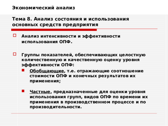 Экономический анализ   Тема 8. Анализ состояния и использования основных средств предприятия Анализ интенсивности и эффективности использования ОПФ .  Группы показателей, обеспечивающих целостную количественную и качественную оценку уровня эффективности ОПФ: Обобщающие , т.е. отражающие соотношение стоимости ОПФ и конечных результатов их применения; Обобщающие , т.е. отражающие соотношение стоимости ОПФ и конечных результатов их применения;   Частные , предназначенные для оценки уровня использования групп, видов ОПФ по времени их применения в производственном процессе и по производительности. Частные , предназначенные для оценки уровня использования групп, видов ОПФ по времени их применения в производственном процессе и по производительности. 