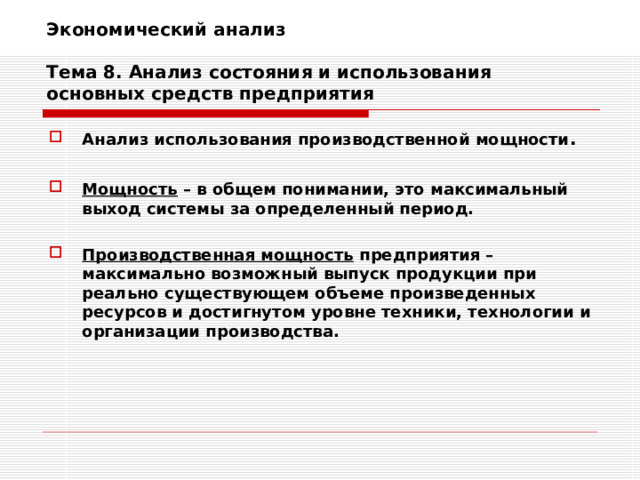 Экономический анализ   Тема 8. Анализ состояния и использования основных средств предприятия Анализ использования производственной мощности .  Мощность – в общем понимании, это максимальный выход системы за определенный период.  Производственная мощность предприятия – максимально возможный выпуск продукции при реально существующем объеме произведенных ресурсов и достигнутом уровне техники, технологии и организации производства. 