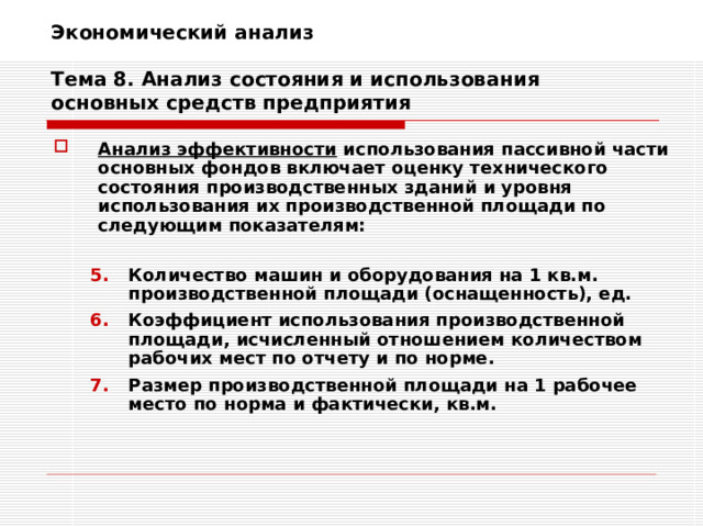 Экономический анализ   Тема 8. Анализ состояния и использования основных средств предприятия Анализ эффективности использования пассивной части основных фондов включает оценку технического состояния производственных зданий и уровня использования их производственной площади по следующим показателям:  Количество машин и оборудования на 1 кв.м. производственной площади (оснащенность), ед. Коэффициент использования производственной площади, исчисленный отношением количеством рабочих мест по отчету и по норме. Размер производственной площади на 1 рабочее место по норма и фактически, кв.м. Количество машин и оборудования на 1 кв.м. производственной площади (оснащенность), ед. Коэффициент использования производственной площади, исчисленный отношением количеством рабочих мест по отчету и по норме. Размер производственной площади на 1 рабочее место по норма и фактически, кв.м. 