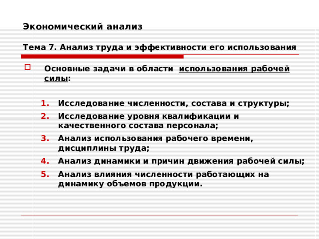 Экономический анализ   Тема 7. Анализ труда и эффективности его использования Основные задачи в области использования рабочей силы :  Исследование численности, состава и структуры; Исследование уровня квалификации и качественного состава персонала; Анализ использования рабочего времени, дисциплины труда; Анализ динамики и причин движения рабочей силы; Анализ влияния численности работающих на динамику объемов продукции. Исследование численности, состава и структуры; Исследование уровня квалификации и качественного состава персонала; Анализ использования рабочего времени, дисциплины труда; Анализ динамики и причин движения рабочей силы; Анализ влияния численности работающих на динамику объемов продукции. 