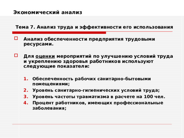 Экономический анализ    Тема 7. Анализ труда и эффективности его использования Анализ обеспеченности предприятия трудовыми ресурсами.  Для оценки мероприятий по улучшению условий труда и укреплению здоровья работников используют следующие показатели:  Обеспеченность рабочих санитарно-бытовыми помещениями; Уровень санитарно-гигиенических условий труда; Уровень частоты травматизма в расчете на 100 чел. Процент работников, имеющих профессиональные заболевания; Обеспеченность рабочих санитарно-бытовыми помещениями; Уровень санитарно-гигиенических условий труда; Уровень частоты травматизма в расчете на 100 чел. Процент работников, имеющих профессиональные заболевания; 