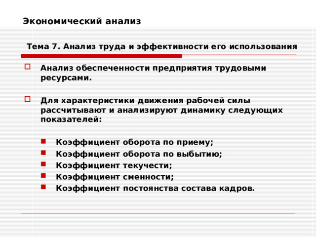 Экономический анализ    Тема 7. Анализ труда и эффективности его использования Анализ обеспеченности предприятия трудовыми ресурсами.  Для характеристики движения рабочей силы рассчитывают и анализируют динамику следующих показателей:  Коэффициент оборота по приему; Коэффициент оборота по выбытию; Коэффициент текучести; Коэффициент сменности; Коэффициент постоянства состава кадров. Коэффициент оборота по приему; Коэффициент оборота по выбытию; Коэффициент текучести; Коэффициент сменности; Коэффициент постоянства состава кадров. 