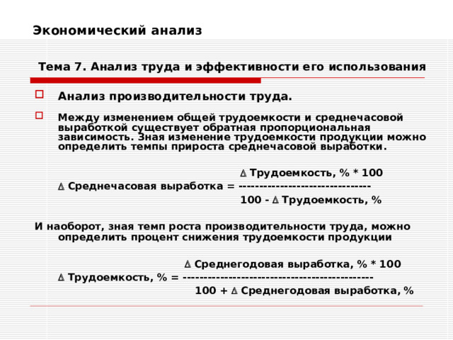 Экономический анализ    Тема 7. Анализ труда и эффективности его использования Анализ производительности труда.  Между изменением общей трудоемкости и среднечасовой выработкой существует обратная пропорциональная зависимость. Зная изменение трудоемкости продукции можно определить темпы прироста среднечасовой выработки.          Трудоемкость, % * 100     Среднечасовая выработка = --------------------------------       100 -  Трудоемкость, %  И наоборот, зная темп роста производительности труда, можно определить процент снижения трудоемкости продукции         Среднегодовая выработка, % * 100    Трудоемкость, % = ----------------------------------------------      100 +  Среднегодовая выработка, % 