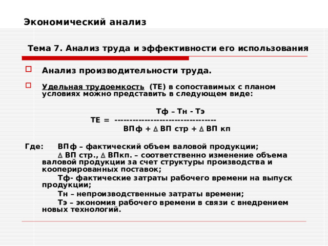 Экономический анализ    Тема 7. Анализ труда и эффективности его использования Анализ производительности труда.  Удельная трудоемкость (ТЕ) в сопоставимых с планом условиях можно представить в следующем виде:       Тф – Тн - Тэ     ТЕ = ----------------------------------     ВПф +  ВП стр +  ВП кп  Где:  ВПф – фактический объем валовой продукции;     ВП стр.,  ВПкп. – соответственно изменение объема валовой продукции за счет структуры производства и кооперированных поставок;   Тф- фактические затраты рабочего времени на выпуск продукции;   Тн – непроизводственные затраты времени;   Тэ – экономия рабочего времени в связи с внедрением новых технологий. 