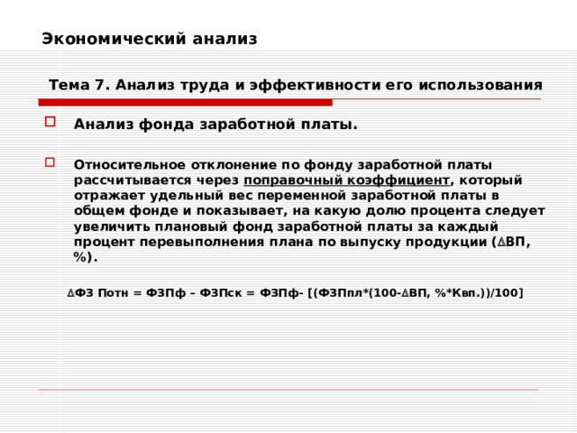 Экономический анализ    Тема 7. Анализ труда и эффективности его использования Анализ фонда заработной платы.  Относительное отклонение по фонду заработной платы рассчитывается через поправочный коэффициент , который отражает удельный вес переменной заработной платы в общем фонде и показывает, на какую долю процента следует увеличить плановый фонд заработной платы за каждый процент перевыполнения плана по выпуску продукции (  ВП,%).   ФЗ Потн = ФЗПф – ФЗПск = ФЗПф- [ (ФЗПпл*(100-  ВП, %*Квп.))/100 ]   