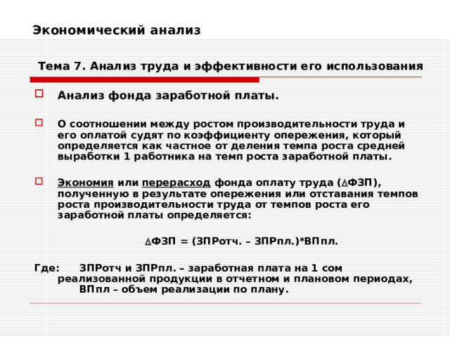 Экономический анализ    Тема 7. Анализ труда и эффективности его использования Анализ фонда заработной платы.  О соотношении между ростом производительности труда и его оплатой судят по коэффициенту опережения, который определяется как частное от деления темпа роста средней выработки 1 работника на темп роста заработной платы.  Экономия или перерасход фонда оплату труда (  ФЗП), полученную в результате опережения или отставания темпов роста производительности труда от темпов роста его заработной платы определяется:    ФЗП = (ЗПРотч. – ЗПРпл.)*ВПпл.  Где:  ЗПРотч и ЗПРпл. – заработная плата на 1 сом реализованной продукции в отчетном и плановом периодах,  ВПпл – объем реализации по плану. 