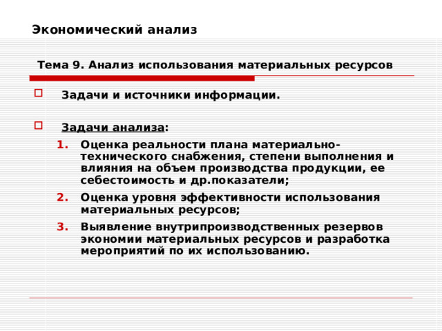 Экономический анализ    Тема 9. Анализ использования  материальных ресурсов Задачи и источники информации.  Задачи анализа : Оценка реальности плана материально-технического снабжения, степени выполнения и влияния на объем производства продукции, ее себестоимость и др.показатели; Оценка уровня эффективности использования материальных ресурсов; Выявление внутрипроизводственных резервов экономии материальных ресурсов и разработка мероприятий по их использованию. Оценка реальности плана материально-технического снабжения, степени выполнения и влияния на объем производства продукции, ее себестоимость и др.показатели; Оценка уровня эффективности использования материальных ресурсов; Выявление внутрипроизводственных резервов экономии материальных ресурсов и разработка мероприятий по их использованию. 