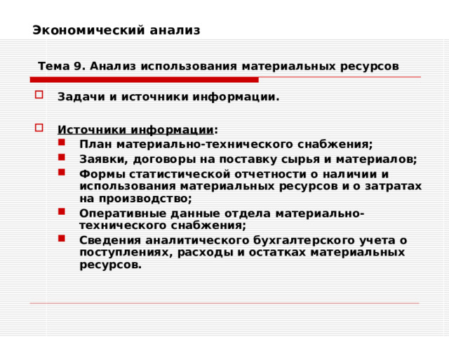 Экономический анализ    Тема 9. Анализ использования  материальных ресурсов Задачи и источники информации.  Источники информации : План материально-технического снабжения; Заявки, договоры на поставку сырья и материалов; Формы статистической отчетности о наличии и использования материальных ресурсов и о затратах на производство; Оперативные данные отдела материально-технического снабжения; Сведения аналитического бухгалтерского учета о поступлениях, расходы и остатках материальных ресурсов. План материально-технического снабжения; Заявки, договоры на поставку сырья и материалов; Формы статистической отчетности о наличии и использования материальных ресурсов и о затратах на производство; Оперативные данные отдела материально-технического снабжения; Сведения аналитического бухгалтерского учета о поступлениях, расходы и остатках материальных ресурсов.  
