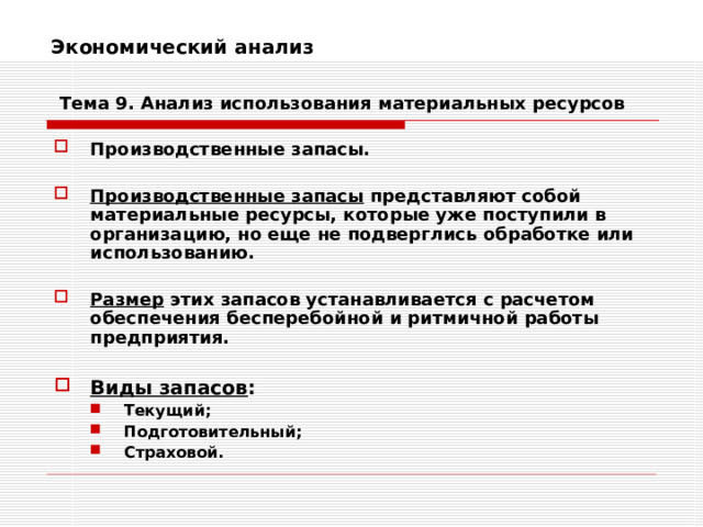 Экономический анализ    Тема 9. Анализ использования  материальных ресурсов Производственные запасы.  Производственные запасы представляют собой материальные ресурсы, которые уже поступили в организацию, но еще не подверглись обработке или использованию.  Размер этих запасов устанавливается с расчетом обеспечения бесперебойной и ритмичной работы предприятия.  Виды запасов : Текущий; Подготовительный; Страховой. Текущий; Подготовительный; Страховой. 