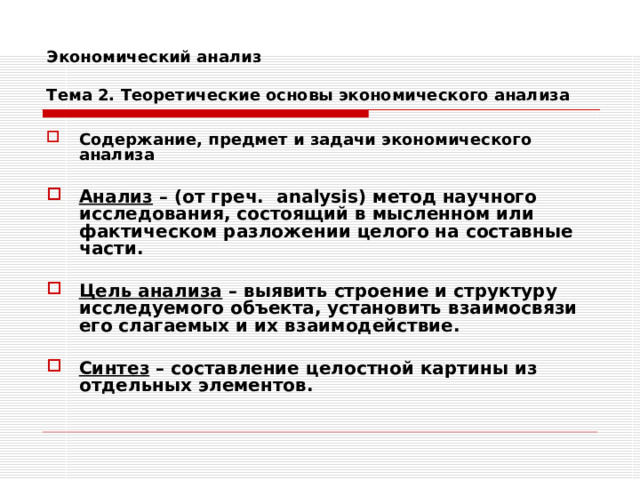 Экономический анализ   Тема 2. Теоретические основы экономического анализа Содержание, предмет и задачи экономического анализа  Анализ – (от греч. analysis) метод научного исследования, состоящий в мысленном или фактическом разложении целого на составные части.  Цель анализа – выявить строение и структуру исследуемого объекта, установить взаимосвязи его слагаемых и их взаимодействие.  Синтез – составление целостной картины из отдельных элементов. 