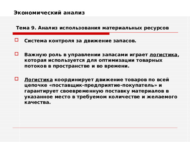Экономический анализ    Тема 9. Анализ использования  материальных ресурсов Система контроля за движение запасов.  Важную роль в управлении запасами играет логистика , которая используется для оптимизации товарных потоков в пространстве и во времени.  Логистика координирует движение товаров по всей цепочке «поставщик-предприятие-покупатель» и гарантирует своевременную поставку материалов в указанное место в требуемом количестве и желаемого качества. 