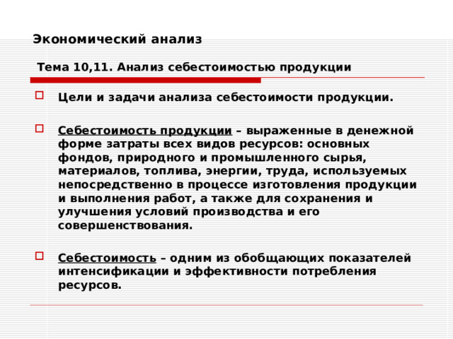 Экономический анализ   Тема 10,11. Анализ себестоимостью продукции Цели и задачи анализа себестоимости продукции.  Себестоимость продукции – выраженные в денежной форме затраты всех видов ресурсов: основных фондов, природного и промышленного сырья, материалов, топлива, энергии, труда, используемых непосредственно в процессе изготовления продукции и выполнения работ, а также для сохранения и улучшения условий производства и его совершенствования.  Себестоимость – одним из обобщающих показателей интенсификации и эффективности потребления ресурсов. 