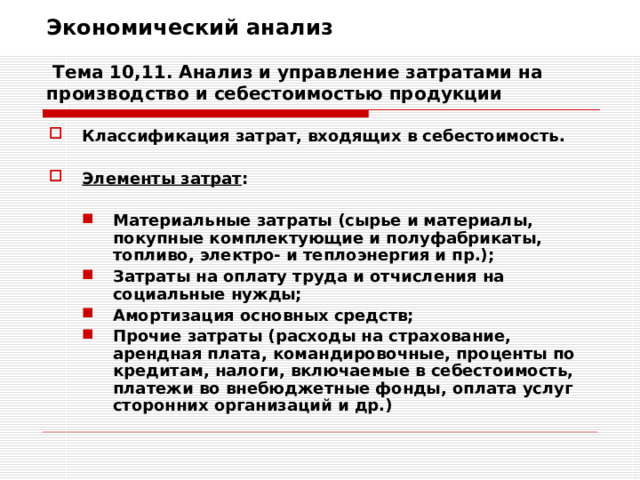 Экономический анализ   Тема 10,11. Анализ и управление затратами на производство и себестоимостью продукции Классификация затрат, входящих в себестоимость.  Элементы затрат :  Материальные затраты (сырье и материалы, покупные комплектующие и полуфабрикаты, топливо, электро- и теплоэнергия и пр.); Затраты на оплату труда и отчисления на социальные нужды; Амортизация основных средств; Прочие затраты (расходы на страхование, арендная плата, командировочные, проценты по кредитам, налоги, включаемые в себестоимость, платежи во внебюджетные фонды, оплата услуг сторонних организаций и др.) Материальные затраты (сырье и материалы, покупные комплектующие и полуфабрикаты, топливо, электро- и теплоэнергия и пр.); Затраты на оплату труда и отчисления на социальные нужды; Амортизация основных средств; Прочие затраты (расходы на страхование, арендная плата, командировочные, проценты по кредитам, налоги, включаемые в себестоимость, платежи во внебюджетные фонды, оплата услуг сторонних организаций и др.) 