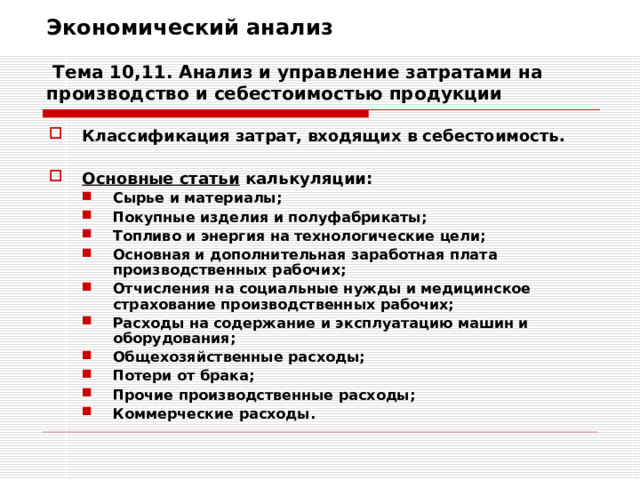 Экономический анализ   Тема 10,11. Анализ и управление затратами на производство и себестоимостью продукции Классификация затрат, входящих в себестоимость.  Основные статьи калькуляции: Сырье и материалы; Покупные изделия и полуфабрикаты; Топливо и энергия на технологические цели; Основная и дополнительная заработная плата производственных рабочих; Отчисления на социальные нужды и медицинское страхование производственных рабочих; Расходы на содержание и эксплуатацию машин и оборудования; Общехозяйственные расходы; Потери от брака; Прочие производственные расходы; Коммерческие расходы. Сырье и материалы; Покупные изделия и полуфабрикаты; Топливо и энергия на технологические цели; Основная и дополнительная заработная плата производственных рабочих; Отчисления на социальные нужды и медицинское страхование производственных рабочих; Расходы на содержание и эксплуатацию машин и оборудования; Общехозяйственные расходы; Потери от брака; Прочие производственные расходы; Коммерческие расходы. 