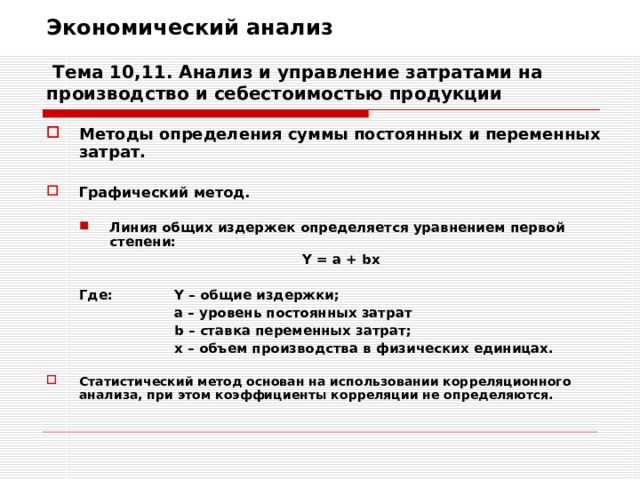 Экономический анализ   Тема 10,11. Анализ и управление затратами на производство и себестоимостью продукции Методы определения суммы постоянных и переменных затрат.  Графический метод.  Линия общих издержек определяется уравнением первой степени: Линия общих издержек определяется уравнением первой степени:      Y = a + bx  Где:  Y – общие издержки;    а – уровень постоянных затрат    b – ставка переменных затрат;    x – объем производства в физических единицах.      Y = a + bx  Где:  Y – общие издержки;    а – уровень постоянных затрат    b – ставка переменных затрат;    x – объем производства в физических единицах.  Статистический метод основан на использовании корреляционного анализа, при этом коэффициенты корреляции не определяются. 