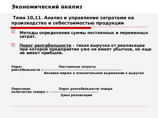 Экономический анализ   Тема 10,11. Анализ и управление затратами на производство и себестоимостью продукции Методы определения суммы постоянных и переменных затрат.  Порог рентабельности – такая выручка от реализации при которой предприятие уже не имеет убытков, но еще не имеет прибыли.   Порог    Постоянные затраты рентабельности = ----------------------------------------------------------------------     Валовая маржа в относительном выражении к выручке    Пороговое   Порог рентабельности товара количество товара = --------------------------------------------      Цена реализации 