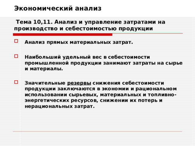 Экономический анализ   Тема 10,11. Анализ и управление затратами на производство и себестоимостью продукции Анализ прямых материальных затрат .  Наибольший удельный вес в себестоимости промышленной продукции занимают затраты на сырье и материалы.  Значительные резервы снижения себестоимости продукции заключаются в экономии и рациональном использовании сырьевых, материальных и топливно-энергетических ресурсов, снижении их потерь и нерациональных затрат. 