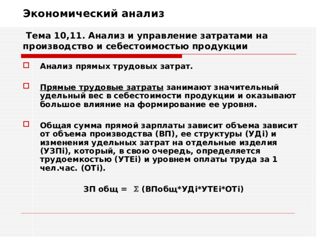 Экономический анализ   Тема 10,11. Анализ и управление затратами на производство и себестоимостью продукции Анализ прямых трудовых затрат.  Прямые трудовые затраты занимают значительный удельный вес в себестоимости продукции и оказывают большое влияние на формирование ее уровня.  Общая сумма прямой зарплаты зависит объема зависит от объема производства (ВП), ее структуры (УД i ) и изменения удельных затрат на отдельные изделия (УЗП i ), который, в свою очередь, определяется трудоемкостью (УТЕ i ) и уровнем оплаты труда за 1 чел.час. (ОТ i ).  ЗП общ =  (ВПобщ*УД i* УТЕ i *ОТ i) 