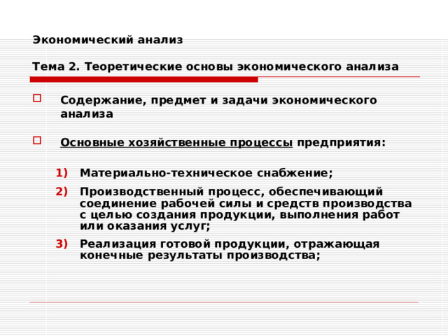 Экономический анализ   Тема 2. Теоретические основы экономического анализа Содержание, предмет и задачи экономического анализа  Основные хозяйственные процессы предприятия:  Материально-техническое снабжение; Производственный процесс, обеспечивающий соединение рабочей силы и средств производства с целью создания продукции, выполнения работ или оказания услуг; Реализация готовой продукции, отражающая конечные результаты производства; Материально-техническое снабжение; Производственный процесс, обеспечивающий соединение рабочей силы и средств производства с целью создания продукции, выполнения работ или оказания услуг; Реализация готовой продукции, отражающая конечные результаты производства; 