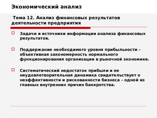 Экономический анализ   Тема 12. Анализ финансовых результатов деятельности предприятия Задачи и источники информации анализа финансовых результатов.  Поддержание необходимого уровня прибыльности – объективная закономерность нормального функционирования организации в рыночной экономике.  Систематический недостаток прибыли и ее неудовлетворительная динамика свидетельствует о неэффективности и рискованности бизнеса – одной из главных внутренних причин банкротства.  