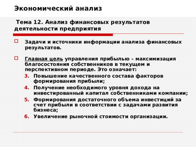 Экономический анализ   Тема 12. Анализ финансовых результатов деятельности предприятия Задачи и источники информации анализа финансовых результатов.  Главная цель управления прибылью – максимизация благосостояния собственников в текущем и перспективном периоде. Это означает: Повышение качественного состава факторов формирования прибыли; Получение необходимого уровня дохода на инвестированный капитал собственниками компании; Формирования достаточного объема инвестиций за счет прибыли в соответствии с задачами развития бизнеса; Увеличение рыночной стоимости организации. Повышение качественного состава факторов формирования прибыли; Получение необходимого уровня дохода на инвестированный капитал собственниками компании; Формирования достаточного объема инвестиций за счет прибыли в соответствии с задачами развития бизнеса; Увеличение рыночной стоимости организации. 