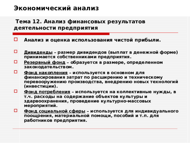 Экономический анализ   Тема 12. Анализ финансовых результатов деятельности предприятия Анализ и оценка использования чистой прибыли.  Дивиденды – размер дивидендов (выплат в денежной форме) принимается собственниками предприятия. Резервный фонд – образуется в размере, определенном законодательством. Фонд накопления – используется в основном для финансирования затрат по расширению и техническому перевооружению производства, внедрению новых технологий (инвестиции). Фонд потребления – используется на коллективные нужды, в т.ч. расходы на содержание объектов культуры и здарвоохранения, проведение культурно-массовых мероприятий. Фонд социальной сферы – используется для индивидуального поощрения, материальной помощи, пособий и т.п. для работников предприятия. 