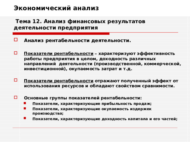 Экономический анализ   Тема 12. Анализ финансовых результатов деятельности предприятия Анализ рентабельности деятельности.  Показатели рентабельности – характеризуют эффективность работы предприятия в целом, доходность различных направлений деятельности (производственной, коммерческой, инвестиционной), окупаемость затрат и т.д.  Показатели рентабельности отражают полученный эффект от использования ресурсов и обладают свойством сравнимости.  Основные группы показателей рентабельности: Показатели, характеризующие прибыльность продаж; Показатели, характеризующие окупаемость издержек производства; Показатели, характеризующие доходность капитала и его частей; Показатели, характеризующие прибыльность продаж; Показатели, характеризующие окупаемость издержек производства; Показатели, характеризующие доходность капитала и его частей; 