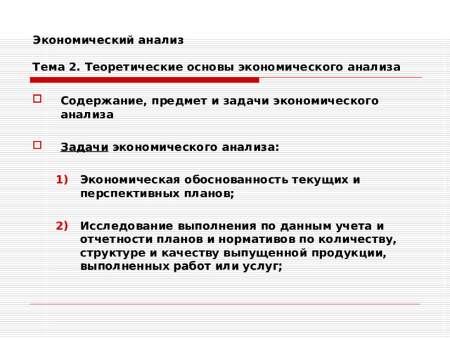 Экономический анализ   Тема 2. Теоретические основы экономического анализа Содержание, предмет и задачи экономического анализа  Задачи экономического анализа:  Экономическая обоснованность текущих и перспективных планов;  Исследование выполнения по данным учета и отчетности планов и нормативов по количеству, структуре и качеству выпущенной продукции, выполненных работ или услуг; Экономическая обоснованность текущих и перспективных планов;  Исследование выполнения по данным учета и отчетности планов и нормативов по количеству, структуре и качеству выпущенной продукции, выполненных работ или услуг; 