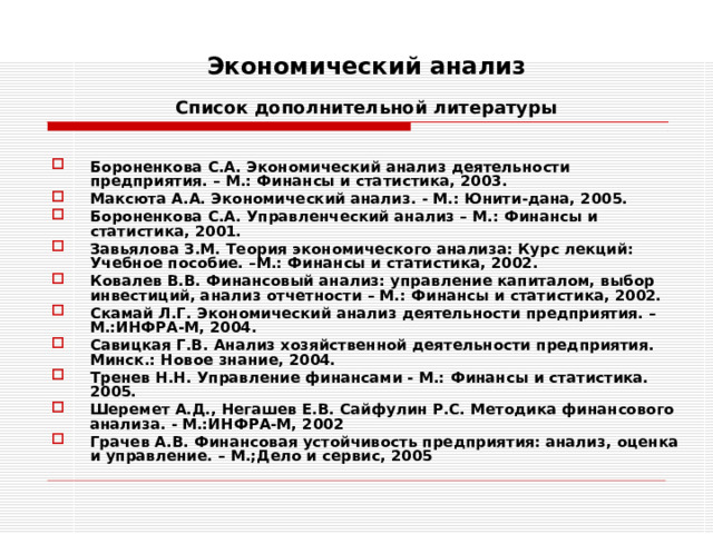 Экономический анализ   Список дополнительной литературы  Бороненкова С.А. Экономический анализ деятельности предприятия. – М.: Финансы и статистика, 2003. Максюта А.А. Экономический анализ. - М.: Юнити-дана, 2005. Бороненкова С.А. Управленческий анализ – М.: Финансы и статистика, 2001. Завьялова З.М. Теория экономического анализа: Курс лекций: Учебное пособие. –М.: Финансы и статистика, 2002. Ковалев В.В. Финансовый анализ: управление капиталом, выбор инвестиций, анализ отчетности – М.: Финансы и статистика, 2002. Скамай Л.Г. Экономический анализ деятельности предприятия. – М.:ИНФРА-М, 2004. Савицкая Г.В. Анализ хозяйственной деятельности предприятия. Минск.: Новое знание, 2004. Тренев Н.Н. Управление финансами - М.: Финансы и статистика. 2005. Шеремет А.Д., Негашев Е.В. Сайфулин Р.С. Методика финансового анализа. - М.:ИНФРА-М, 2002 Грачев А.В. Финансовая устойчивость предприятия: анализ, оценка и управление. – М.;Дело и сервис, 2005 
