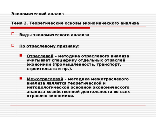 Экономический анализ   Тема 2. Теоретические основы экономического анализа Виды экономического анализа   По отраслевому признаку :  Отраслевой – методика отраслевого анализа учитывает специфику отдельных отраслей экономики (промышленность, транспорт, строительств и пр.).  Межотраслевой – методика межотраслевого анализа является теоретической и методологической основной экономического анализа хозяйственной деятельности во всех отраслях экономики. Отраслевой – методика отраслевого анализа учитывает специфику отдельных отраслей экономики (промышленность, транспорт, строительств и пр.).  Межотраслевой – методика межотраслевого анализа является теоретической и методологической основной экономического анализа хозяйственной деятельности во всех отраслях экономики. 