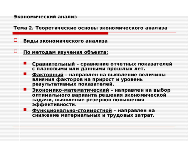 Экономический анализ   Тема 2. Теоретические основы экономического анализа Виды экономического анализа  По методам изучения объекта:  Сравнительный – сравнение отчетных показателей с плановыми или данными прошлых лет. Факторный – направлен на выявление величины влияния факторов на прирост и уровень результативных показателей. Экономико-математический – направлен на выбор оптимального варианта решения экономической задачи, выявление резервов повышения эффективности. Функционально-стоимостной – направлен на снижение материальных и трудовых затрат. Сравнительный – сравнение отчетных показателей с плановыми или данными прошлых лет. Факторный – направлен на выявление величины влияния факторов на прирост и уровень результативных показателей. Экономико-математический – направлен на выбор оптимального варианта решения экономической задачи, выявление резервов повышения эффективности. Функционально-стоимостной – направлен на снижение материальных и трудовых затрат. 
