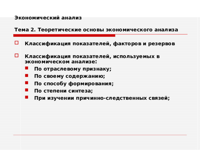 Экономический анализ   Тема 2. Теоретические основы экономического анализа Классификация показателей, факторов и резервов  Классификация показателей, используемых в экономическом анализе : По отраслевому признаку; По своему содержанию; По способу формирования; По степени синтеза; При изучении причинно-следственных связей; По отраслевому признаку; По своему содержанию; По способу формирования; По степени синтеза; При изучении причинно-следственных связей;    