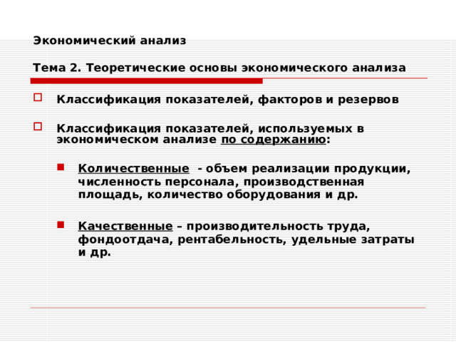 Экономический анализ   Тема 2. Теоретические основы экономического анализа Классификация показателей, факторов и резервов  Классификация показателей, используемых в экономическом анализе по содержанию :  Количественные - объем реализации продукции, численность персонала, производственная площадь, количество оборудования и др.  Качественные – производительность труда, фондоотдача, рентабельность, удельные затраты и др. Количественные - объем реализации продукции, численность персонала, производственная площадь, количество оборудования и др.  Качественные – производительность труда, фондоотдача, рентабельность, удельные затраты и др. 