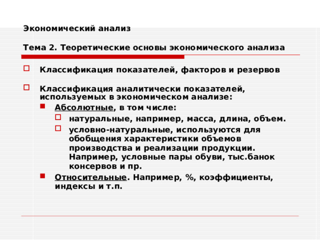 Экономический анализ   Тема 2. Теоретические основы экономического анализа Классификация показателей, факторов и резервов  Классификация аналитически показателей, используемых в экономическом анализе: Абсолютные , в том числе: натуральные, например, масса, длина, объем. условно-натуральные, используются для обобщения характеристики объемов производства и реализации продукции. Например, условные пары обуви, тыс.банок консервов и пр.  Относительные . Например, %, коэффициенты, индексы и т.п. Абсолютные , в том числе: натуральные, например, масса, длина, объем. условно-натуральные, используются для обобщения характеристики объемов производства и реализации продукции. Например, условные пары обуви, тыс.банок консервов и пр.  натуральные, например, масса, длина, объем. условно-натуральные, используются для обобщения характеристики объемов производства и реализации продукции. Например, условные пары обуви, тыс.банок консервов и пр.  Относительные . Например, %, коэффициенты, индексы и т.п. 