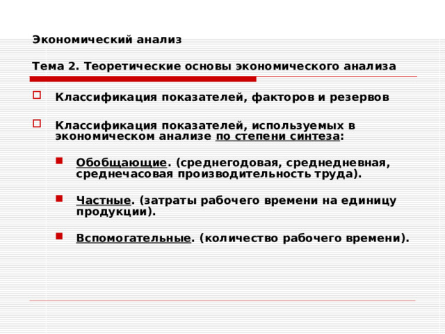 Экономический анализ   Тема 2. Теоретические основы экономического анализа Классификация показателей, факторов и резервов  Классификация показателей, используемых в экономическом анализе по степени синтеза :  Обобщающие . (среднегодовая, среднедневная, среднечасовая производительность труда).  Частные . (затраты рабочего времени на единицу продукции).  Вспомогательные . (количество рабочего времени). Обобщающие . (среднегодовая, среднедневная, среднечасовая производительность труда).  Частные . (затраты рабочего времени на единицу продукции).  Вспомогательные . (количество рабочего времени). 