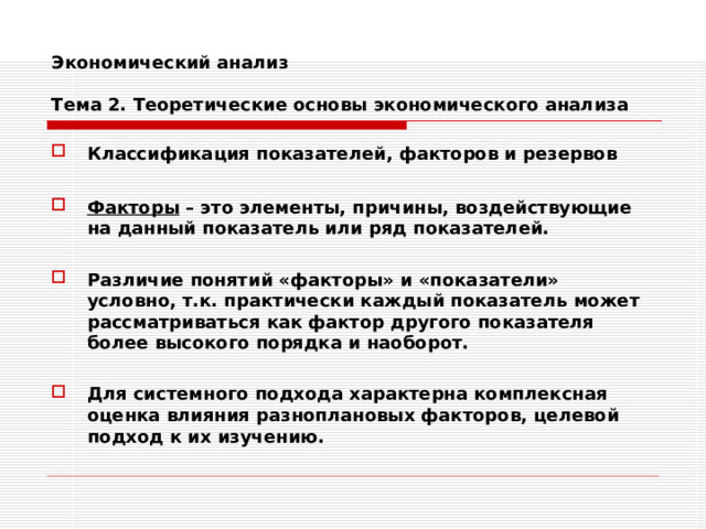 Экономический анализ   Тема 2. Теоретические основы экономического анализа Классификация показателей, факторов и резервов  Факторы – это элементы, причины, воздействующие на данный показатель или ряд показателей.  Различие понятий «факторы» и «показатели» условно, т.к. практически каждый показатель может рассматриваться как фактор другого показателя более высокого порядка и наоборот.  Для системного подхода характерна комплексная оценка влияния разноплановых факторов, целевой подход к их изучению. 